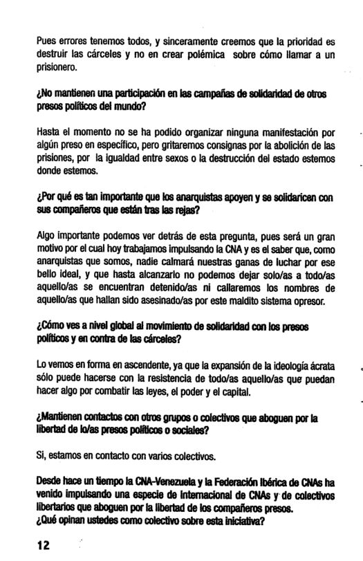 Pues errores tenemos todos, y sinceramento creemos que la prioridad es destruir las érceles y o en crear polémica sobre cémo llamar a un prisionero. ¢No mantienen una participacién en las campaiias de solidaridad de otros presos politicos del mundo? Hasta el momento no se ha podido organizar ninguna manifestacién por algin preso en especifico, pero gritaremos consignas por la abolicion de las prisiones, por la igualdad entre sexos o la destruccion del estado estemos donde estemos. &Por qué es tan importante que los anarquistas apoyen y se solidaricen con ‘SUS Compaiieros que estin tras las rejas? Aigo importante podemos ver detrds de esta pregunta, pues serd un gran molivo por el cual hoy trabajamos impuisando fa CNA y s el saber que, como anarquistas que somos, nadie calmard nuestras ganas de luchar por ese bello ideal, y que hasta alcanzarlo no podemos dejar Solo/as a todo/as aquelloas se encuentran etenido/as ni- callaremos los nombres de aquelo/as que hallan sido asesinado/as por este maldio sistema opresor. £C6mo ves a nivel global al movimiento de solidaridad con los presos politicos y en contra de las cérceles? Lo vemos en forma en ascendente, ya que la expansion e la ideologia dcrata 5610 pusde hacerse con la resistencia de todo/as aquell/as que puedan hacer algo por combatir s leyes, el poder y el capial. ¢Mantienen contactos con otros grupos o colectivos que aboguen por la. libertad de ko/as presos polfticos o sociales? Si, estamos en contacto con varios colectivos. Desde hace un tiempo Ia CNA-Venezusla y la Federacitn Ibérica de CNAS ha ‘venido impuisando una especie de Intemacional de CNAs y-de colectivos libertarios que aboguen por la libertad de los compafieros presos. £Qué opinan ustedes como colectivo sobre esta iniciativa? 12
